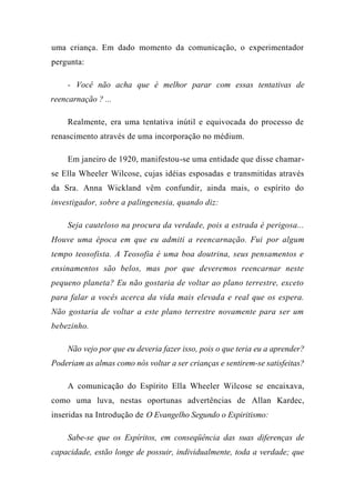 uma criança. Em dado momento da comunicação, o experimentador
pergunta:
- Você não acha que é melhor parar com essas tentativas de
reencarnação ? ...
Realmente, era uma tentativa inútil e equivocada do processo de
renascimento através de uma incorporação no médium.
Em janeiro de 1920, manifestou-se uma entidade que disse chamar-
se Ella Wheeler Wilcose, cujas idéias esposadas e transmitidas através
da Sra. Anna Wickland vêm confundir, ainda mais, o espírito do
investigador, sobre a palingenesia, quando diz:
Seja cauteloso na procura da verdade, pois a estrada é perigosa...
Houve uma época em que eu admiti a reencarnação. Fui por algum
tempo teosofista. A Teosofia é uma boa doutrina, seus pensamentos e
ensinamentos são belos, mas por que deveremos reencarnar neste
pequeno planeta? Eu não gostaria de voltar ao plano terrestre, exceto
para falar a vocês acerca da vida mais elevada e real que os espera.
Não gostaria de voltar a este plano terrestre novamente para ser um
bebezinho.
Não vejo por que eu deveria fazer isso, pois o que teria eu a aprender?
Poderiam as almas como nós voltar a ser crianças e sentirem-se satisfeitas?
A comunicação do Espírito Ella Wheeler Wilcose se encaixava,
como uma luva, nestas oportunas advertências de Allan Kardec,
inseridas na Introdução de O Evangelho Segundo o Espiritismo:
Sabe-se que os Espíritos, em conseqüência das suas diferenças de
capacidade, estão longe de possuir, individualmente, toda a verdade; que
 