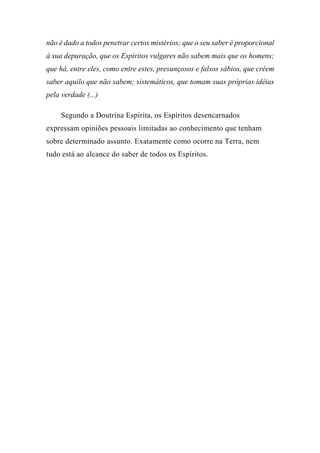 não é dado a todos penetrar certos mistérios; que o seu saber é proporcional
à sua depuração, que os Espíritos vulgares não sabem mais que os homens;
que há, entre eles, como entre estes, presunçosos e falsos sábios, que crêem
saber aquilo que não sabem; sistemáticos, que tomam suas próprias idéias
pela verdade (...)
Segundo a Doutrina Espírita, os Espíritos desencarnados
expressam opiniões pessoais limitadas ao conhecimento que tenham
sobre determinado assunto. Exatamente como ocorre na Terra, nem
tudo está ao alcance do saber de todos os Espíritos.
 