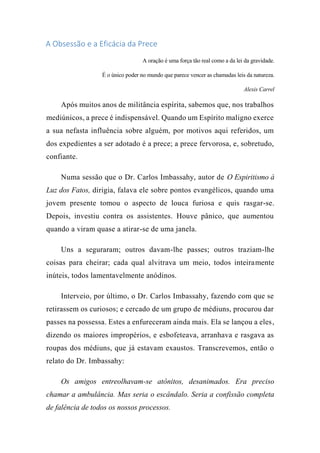 A Obsessão e a Eficácia da Prece
A oração é uma força tão real como a da lei da gravidade.
É o único poder no mundo que parece vencer as chamadas leis da natureza.
Alexis Carrel
Após muitos anos de militância espírita, sabemos que, nos trabalhos
mediúnicos, a prece é indispensável. Quando um Espírito maligno exerce
a sua nefasta influência sobre alguém, por motivos aqui referidos, um
dos expedientes a ser adotado é a prece; a prece fervorosa, e, sobretudo,
confiante.
Numa sessão que o Dr. Carlos Imbassahy, autor de O Espiritismo à
Luz dos Fatos, dirigia, falava ele sobre pontos evangélicos, quando uma
jovem presente tomou o aspecto de louca furiosa e quis rasgar-se.
Depois, investiu contra os assistentes. Houve pânico, que aumentou
quando a viram quase a atirar-se de uma janela.
Uns a seguraram; outros davam-lhe passes; outros traziam-lhe
coisas para cheirar; cada qual alvitrava um meio, todos inteiramente
inúteis, todos lamentavelmente anódinos.
Interveio, por último, o Dr. Carlos Imbassahy, fazendo com que se
retirassem os curiosos; e cercado de um grupo de médiuns, procurou dar
passes na possessa. Estes a enfureceram ainda mais. Ela se lançou a eles,
dizendo os maiores impropérios, e esbofeteava, arranhava e rasgava as
roupas dos médiuns, que já estavam exaustos. Transcrevemos, então o
relato do Dr. Imbassahy:
Os amigos entreolhavam-se atônitos, desanimados. Era preciso
chamar a ambulância. Mas seria o escândalo. Seria a confissão completa
de falência de todos os nossos processos.
 