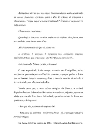 As lágrimas vieram-nos aos olhos. Compreendemos, então, a extensão
de nossas fraquezas. Apelamos para o Pai. E orámos. E orávamos e
chorávamos. Porque negar a nossa fragilidade? Éramos os responsáveis
pela reunião.
Chorávamos e orávamos.
Quando já ia descer as escadas, em busca do telefone, diz a jovem, com
voz mudada, com timbre masculino:
Ah! Puderam mais do que eu, desta vez!
E acalmou. E acordou. E perguntou-nos, sorridente, ingênua,
ignorante de tudo que se passara: Que foi? Que foi que houve?...
Estava curada. Estava curada pela prece!
O caso supracitado lembra o que se conta, nos Evangelhos, sobre
um jovem, possuído por um Espírito perverso, cujo pai pedira a Jesus
que o livrasse daquela constrangedora e doentia coação, depois de o
terem tentado, em vão, os discípulos.
Vendo estes que, a uma ordem enérgica do Mestre, o terrível
Espírito obsessor deixara imediatamente a sua vítima, o jovem, que antes
vivia acorrentado feito louco indomável, aproximaram-se de Jesus, em
particular, e indagaram:
- Por que não podemos nós expulsá-lo?
- Esta casta de Espíritos - esclareceu Jesus - só se consegue expelir à
força de oração.
Na Revue Spirite de janeiro de 1863, volume I, Allan Kardec reporta-
 