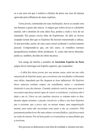se a um caso em que é notória a eficácia da prece em caso de doença
agravado pela influência de maus espíritos.
Certa jovem, contrariada em suas inclinações, havia se casado com
um homem a quem não amava. A mágoa que sofreu levou-a a distúrbio
mental, sob o domínio de uma idéia fixa, perdeu a razão e teve de ser
internada. Ela jamais ouvira falar de Espiritismo. Se dele se tivesse
ocupado teriam dito que os Espíritos lhe haviam transtornado a cabeça.
O mal provinha, assim, de uma causa moral acidental e exclusivamente
pessoal. Compreende-se que, em tais casos, os remédios normais
(psiquiátricos) nenhum efeito produzem. E, como não havia obsessão,
podia-se, também, duvidar do efeito da prece.
Um amigo da família e membro da Sociedade Espírita de Paris
julgou dever interrogar um Espírito superior, que respondeu:
- A idéia fixa dessa jovem, por sua mesma causa, atrai em sua volta
uma porção de Espíritos maus, que a envolvem com seus fluidos e alimentam
suas idéias, impedindo que lhe cheguem as boas influências. Os Espíritos
dessa natureza avultam sempre em semelhantes meios e constituem
obstáculo à cura dos doentes. Contudo, podereis curá-la, mas para tanto é
necessário uma força moral capaz de vencer a resistência; e tal força não é
dada a um só. Cinco ou seis espíritas sinceros se reúnam todos os dias,
durante alguns instantes, e peçam, com fervor, a Deus e aos bons Espíritos
que a assistam; que a prece seja, ao mesmo tempo, uma magnetização
mental; para tanto não necessitam estar junto a ela, ao contrário. Pelo
pensamento podem levar-lhe uma salutar corrente fluídica, cuja força estará
na razão do intento. Por tal meio poder-se-á neutralizar os maus fluidos que
a envolvem.
Seis pessoas se dedicaram a esta obra de caridade e, durante um mês,
 