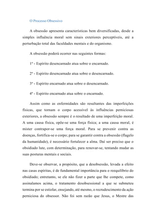 O Processo Obsessivo
A obsessão apresenta características bem diversificadas, desde a
simples influência moral sem sinais exteriores perceptíveis, até a
perturbação total das faculdades mentais e do organismo.
A obsessão poderá ocorrer nas seguintes formas:
1º - Espírito desencarnado atua sobre o encarnado.
2º - Espírito desencarnado atua sobre o desencarnado.
3º - Espírito encarnado atua sobre o desencarnado.
4º - Espírito encarnado atua sobre o encarnado.
Assim como as enfermidades são resultantes das imperfeições
físicas, que tornam o corpo acessível às influências perniciosas
exteriores, a obsessão sempre é o resultado de uma imperfeição moral.
A uma causa física, opõe-se uma força física; a uma causa moral, é
mister contrapor-se uma força moral. Para se prevenir contra as
doenças, fortifica-se o corpo; para se garantir contra a obsessão (flagelo
da humanidade), é necessário fortalecer a alma. Daí ser preciso que o
obsidiado lute, com determinação, para renovar-se, tentando mudar as
suas posturas mentais e sociais.
Deve-se observar, a propósito, que a desobsessão, levada a efeito
nas casas espíritas, é de fundamental importância para o reequilíbrio do
obsidiado; entretanto, se ele não fizer a parte que lhe compete, como
assinalamos acima, o tratamento desobsessional a que se submeteu
termina por se estiolar, ensejando, até mesmo, o recrudescimento da ação
perniciosa do obsessor. Não foi sem razão que Jesus, o Mestre das
 