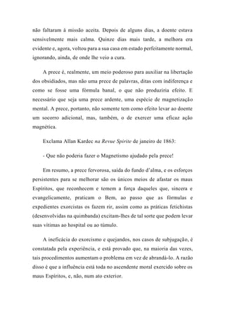 não faltaram à missão aceita. Depois de alguns dias, a doente estava
sensivelmente mais calma. Quinze dias mais tarde, a melhora era
evidente e, agora, voltou para a sua casa em estado perfeitamente normal,
ignorando, ainda, de onde lhe veio a cura.
A prece é, realmente, um meio poderoso para auxiliar na libertação
dos obsidiados, mas não uma prece de palavras, ditas com indiferença e
como se fosse uma fórmula banal, o que não produziria efeito. E
necessário que seja uma prece ardente, uma espécie de magnetização
mental. A prece, portanto, não somente tem como efeito levar ao doente
um socorro adicional, mas, também, o de exercer uma eficaz ação
magnética.
Exclama Allan Kardec na Revue Spirite de janeiro de 1863:
- Que não poderia fazer o Magnetismo ajudado pela prece!
Em resumo, a prece fervorosa, saída do fundo d’alma, e os esforços
persistentes para se melhorar são os únicos meios de afastar os maus
Espíritos, que reconhecem e temem a força daqueles que, sincera e
evangelicamente, praticam o Bem, ao passo que as fórmulas e
expedientes exorcistas os fazem rir, assim como as práticas fetichistas
(desenvolvidas na quimbanda) excitam-lhes de tal sorte que podem levar
suas vítimas ao hospital ou ao túmulo.
A ineficácia do exorcismo e quejandos, nos casos de subjugação, é
constatada pela experiência, e está provado que, na maioria das vezes,
tais procedimentos aumentam o problema em vez de abrandá-lo. A razão
disso é que a influência está toda no ascendente moral exercido sobre os
maus Espíritos, e, não, num ato exterior.
 