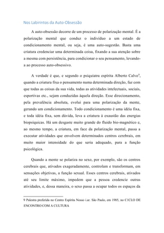 Nos Labirintos da Auto-Obsessão
A auto-obsessão decorre de um processo de polarização mental. É a
polarização mental que conduz o indivíduo a um estado de
condicionamento mental, ou seja, é uma auto-sugestão. Basta uma
criatura credenciar uma determinada coisa, fixando a sua atenção sobre
a mesma com persistência, para condicionar o seu pensamento, levando-
a ao processo auto-obsessivo.
A verdade é que, e segundo o psiquiatra espírita Alberto Calvo9
,
quando a criatura fixa o pensamento numa determinada direção, faz com
que todas as coisas da sua vida, todas as atividades intelectuais, sociais,
esportivas etc., sejam conduzidas àquela direção. Esse direcionamento,
pela prevalência absoluta, evolui para uma polarização da mente,
gerando um condicionamento. Todo condicionamento é uma idéia fixa,
e toda idéia fixa, sem dúvida, leva a criatura à exaustão das energias
biopsíquicas. Há um desgaste muito grande do fluido bio-magnético e,
ao mesmo tempo, a criatura, em face da polarização mental, passa a
executar atividades que envolvem determinados centros cerebrais, em
muito maior intensidade do que seria adequado, para a função
psicológica.
Quando a mente se polariza no sexo, por exemplo, são os centros
cerebrais que, ativados exageradamente, controlam e transformam, em
sensações objetivas, a função sexual. Esses centros cerebrais, ativados
até seu limite máximo, impedem que a pessoa credencie outras
atividades, e, dessa maneira, o sexo passa a ocupar todos os espaços da
9 Palestra proferida no Centro Espírita Nosso i.ar. São Paulo, em 1985, no C1CLO DE
ENCONTRO COM A CULTURA
 