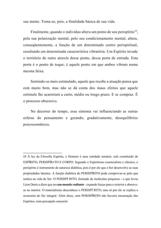 sua mente. Toma-se, pois, a finalidade básica de sua vida.
Finalmente, quando o indivíduo altera um ponto de seu perispírito10
,
pela sua polarização mental, pelo seu condicionamento mental, altera,
conseqüentemente, a função de um determinado centro perispiritual,
resultando em determinada característica vibratória. Um Espírito invade
o território de outro através desse ponto, dessa porta de entrada. Esta
porta é o ponto de toque; é aquele ponto em que ambos vibram numa
mesma faixa.
Sentindo-se mais estimulado, aquele que recebe a atuação pensa que
está muito bem, mas não se dá conta dos maus efeitos que aquele
estímulo lhe acarretará a curto, médio ou longo prazo. E se compraz. É
o processo obsessivo.
No decorrer do tempo, essa sintonia vai influenciando as outras
esferas do pensamento e gerando, gradativamente, desequilíbrios
psicossomáticos.
10 À luz da Filosofia Espírita, o Homem é uma entidade ternária: está constituído de
ESPÍRITO, PERISPÍR1TO E CORPO. Segundo o Espiritismo essencialista e clássico, o
perispírito é instrumento de natureza dialética, pois é por ele que o Ser desenvolve as suas
propriedades latentes. A função dialética do PERISPÍRITO pode comprovar-se pelo que
realiza na vida do Ser. O PERISPÍ RITO, formado de moléculas psíquicas - o que levou
Léon Denis a dizer que era um mundo radiante - expande forças para o exterior e absorve-
as no interior. O materialismo desconhece o PERISPÍ RITO, mas só por ele se explica a
economia do Ser integral. Além disso, sem PERISPÍRITO não haveria encarnação dos
Espíritos, nem percepção sensorial.
 