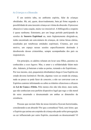 As Crianças e a Obsessão
É um notório tabu, no ambiente espírita, falar de crianças
obsidiadas. Há, até, quem, desavisadamente, bata pé firme negando a
possibilidade de uma inocente criança ser vítima da obsessão. O processo
obsessivo é uma coação, muita vez irresistível. A bibliografia a respeito
é quase nenhuma. Entretanto, por um longo período participando de
sessões de Socorro Espiritual ou, mais feqüentemente dirigindo-as,
tenho encontrado um sem-número de crianças, de várias faixas etárias,
assediadas por tenebrosas entidades espirituais. Criamos, por esse
motivo, um espaço nessas sessões especificamente destinado à
desobsessão dessas criaturinhas, sempre acompanhadas dos pais ou
responsáveis.
Em princípio, os adultos relutam em levar seus filhos, parentes ou
conhecidos a esses lugares. Mas, o amor e a solidariedade falam mais
alto. Ademais, já bateram a todas as portas, restando a do Espiritismo...
Por isso mesmo, o(a), pequeno(a) obsidiado(a) chega à Casa Espírita em
estado deveras lastimável. Devido, algumas vezes ao estado da criança,
nada ou pouco se pode fazer de concreto, a não ser conversar com os
Espíritos coatores informando-os sobre os trâmites silenciosos e eficazes
da Lei de Causa e Efeito. Pelo menos eles não irão dizer, mais tarde,
que não conheciam esse perfeito dispositivo legal que rege a vida moral
do seres encarnado e desencarnado em ambas as dimensões da
existência.
Pessoas que ouviam falar da nossa iniciativa ficavam horrorizadas,
considerando-a um absurdo! Por que a estranheza? Será, caro leitor, que
o Espírito que anima um corpinho de criança não pode sofrer perseguição
ou ser influenciado por outro Espírito, encarnado ou desencarnado? O
 