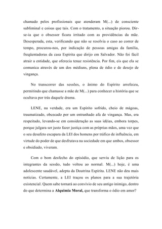 chamado pelos profissionais que atenderam M(...) de consciente
subliminal e coisas que tais. Com o tratamento, a situação piorou. Dir-
se-ia que o obsessor ficara irritado com as providências da mãe.
Desesperada, esta, verificando que não se resolvia o caso ao correr de
tempo, procurou-nos, por indicação de pessoas amigas da família,
freqüentadoras da casa Espírita que dirijo em Salvador. Não foi fácil
atrair a entidade, que oferecia tenaz resistência. Por fim, eis que ela se
comunica através de um dos médiuns, plena de ódio e de desejo de
vingança.
No transcorrer das sessões, o ânimo do Espírito arrefeceu,
permitindo que chamasse a mãe de M(...) para conhecer a história que se
ocultava por trás daquele drama.
LENE, na verdade, era um Espírito sofrido, cheio de mágoas,
traumatizado, obcecado por um entranhado afa de vingança. Mas, era
respeitado, levando-se em consideração as suas idéias, embora torpes,
porque julgara ser justo fazer justiça com as próprias mãos, uma vez que
o seu desafeto escapara da LEI dos homens por tráfico de influência, em
virtude do poder de que desfrutava na sociedade em que ambos, obsessor
e obsidiado, viveram.
Com o bom desfecho do episódio, que serviu de lição para os
integrantes da sessão, tudo voltou ao normal. M(...) hoje, é uma
adolescente saudável, adepta da Doutrina Espírita. LENE não deu mais
notícias. Certamente, a LEI traçou os planos para a sua trajetória
existencial. Quem sabe tornará ao convívio de seu antigo inimigo, dentro
do que determina a Alquimia Moral, que transforma o ódio em amor?
 