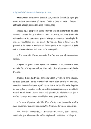 A Ação dos Obsessores Durante o Sono
Os Espíritos reveladores ensinam que, durante o sono, os laços que
unem a alma ao corpo se afrouxam. Então a alma percorre o Espaço e
entra em relação mais direta com outras almas.
Indaga-se, a propósito, como se pode avaliar a liberdade da alma
durante o sono. Pelos sonhos - ainda informam os seres invisíveis
esclarecidos, e acrescentam - quando o corpo repousa e a alma dispõe de
maiores faculdades que no estado de vigília. Tem a lembrança do
passado e, às vezes, a previsão do futuro (retro e pré-cognição) e pode
entrar em contato com outros seres de sua espécie.
- Tive um sonho bizarro, um sonho horrível, mas que não tem nenhum
sentido.
Engana-se quem assim pensa. Na verdade, é, de ordinário, uma
reminiscência de lugares onde se viveu e de coisas vistas numa existência
transata.
Stephen King, mestre dos contos de terror, vivenciou, certa ocasião,
terrível pesadelo. Vê-se trabalhando numa sala quente e apertada,
enquanto uma mulher com aparência de louca, escondida atrás da porta
de um sótão, o espreita, tendo nas mãos, ameaçadoramente, um afiado
bisturi. O novelista acorda, em suores gelados, no momento em que a
mulher irrompe pela porta, brandindo a arma para agredi-lo.
- Os maus Espíritos - elucida Allan Kardec - se servem dos sonhos
para atormentar as almas que, com eles, de alguma forma, se identificam.
Um espírita conhecido, já desencarnado, viu-se, certa ocasião,
assediado por elemento da esfera espiritual, rancoroso e vingativo.
 