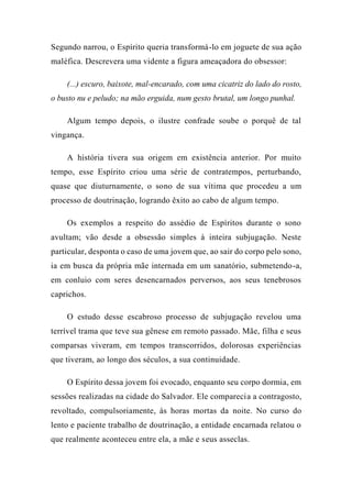 Segundo narrou, o Espírito queria transformá-lo em joguete de sua ação
maléfica. Descrevera uma vidente a figura ameaçadora do obsessor:
(...) escuro, baixote, mal-encarado, com uma cicatriz do lado do rosto,
o busto nu e peludo; na mão erguida, num gesto brutal, um longo punhal.
Algum tempo depois, o ilustre confrade soube o porquê de tal
vingança.
A história tivera sua origem em existência anterior. Por muito
tempo, esse Espírito criou uma série de contratempos, perturbando,
quase que diuturnamente, o sono de sua vítima que procedeu a um
processo de doutrinação, logrando êxito ao cabo de algum tempo.
Os exemplos a respeito do assédio de Espíritos durante o sono
avultam; vão desde a obsessão simples à inteira subjugação. Neste
particular, desponta o caso de uma jovem que, ao sair do corpo pelo sono,
ia em busca da própria mãe internada em um sanatório, submetendo-a,
em conluio com seres desencarnados perversos, aos seus tenebrosos
caprichos.
O estudo desse escabroso processo de subjugação revelou uma
terrível trama que teve sua gênese em remoto passado. Mãe, filha e seus
comparsas viveram, em tempos transcorridos, dolorosas experiências
que tiveram, ao longo dos séculos, a sua continuidade.
O Espírito dessa jovem foi evocado, enquanto seu corpo dormia, em
sessões realizadas na cidade do Salvador. Ele comparecia a contragosto,
revoltado, compulsoriamente, às horas mortas da noite. No curso do
lento e paciente trabalho de doutrinação, a entidade encarnada relatou o
que realmente aconteceu entre ela, a mãe e seus asseclas.
 