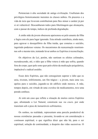 Pertenciam à alta sociedade de antiga civilização. Usufruíam dos
privilégios historicamente inerentes às classes nobres. Os prazeres e a
vida de ócio que levavam contribuíram para lhes minar o caráter já por
si só vulnerável. Descambaram todos para libertinagem que alcançaria,
com o passar do tempo, índices de profunda degradação.
A então mãe da jovem obsessora apaixonou-se pelo amante da filha
e fugiu com ele para lugar ignorado. Esta atitude contribuiu, ainda mais,
para agravar o desequilíbrio da filha traída, que cometeu o suicídio,
ingerindo poderoso veneno. Os mecanismos da reencarnação reuniram-
nas sob o mesmo teto, tentando levar ambos os Espíritos à reconciliação.
Os objetivos da Lei, porém, não surtiram os efeitos colimados,
recrudescendo, até, o ódio que a filha votava à mãe que sofria, quando
fora do corpo, quer pelo sono quer pelo efeito da medicação psiquiátrica,
implacável e radical assédio.
Esses dois Espíritos, que não conseguiram superar o ódio que os
unia, tiveram, infelizmente, um fim trágico - a jovem, mais uma vez,
apelou para o suicídio, jogando-se do edifício onde morava. A mãe,
tempos depois, em virtude de uma overdose de medicamentos, teve uma
parada cardíaca.
Aí está um caso que reflete a situação de muitos outros Espíritos
que, afrontando a Lei Natural, constroem sua via crucis, por onde
transitam sob o peso de inenarráveis sofrimentos.
Os sonhos, na realidade, representam uma parcela ponderável de
nossas existências passadas e presente, levando-se em consideração o
continuum espiritual, o que significa dizer que não há, para o ser
espiritual, solução de continuidade, a despeito das vidas sucessivas. O
 