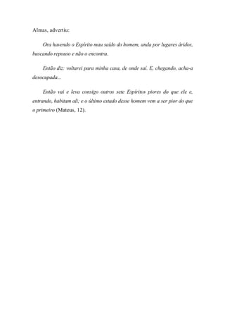 Almas, advertiu:
Ora havendo o Espírito mau saído do homem, anda por lugares áridos,
buscando repouso e não o encontra.
Então diz: voltarei para minha casa, de onde saí. E, chegando, acha-a
desocupada...
Então vai e leva consigo outros sete Espíritos piores do que ele e,
entrando, habitam ali; e o último estado desse homem vem a ser pior do que
o primeiro (Mateus, 12).
 
