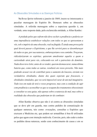 As Obsessões Simuladas e as Doenças Fictícias
Na Revue Spirite referente a janeiro de 1869, insere-se interessante e
peculiar mensagem do Espírito Dr. Demeure sobre as obsessões
simuladas. A referida mensagem sobre a especiosa questão é, em
verdade, uma resposta dada, pela esclarecida entidade, a Allan Kardec:
A piedade pelos que sofrem não deve excluir a prudência e poderia ser
uma imprudência estabelecer relações com todos os que se apresentam a
vós, sob o império de uma obsessão, real ou fingida. É ainda uma prova pela
qual deverá passar o Espiritismo, e que lhe servirá para se desembaraçar
de todos os que, por sua natureza, embaraçariam o seu caminho. Troçaram,
ridicularizaram os espiritas; quiseram amedrontar aqueles a quem a
curiosidade atrai para vós, colocando-vos sob o patrocínio do demônio.
Nada disso teve êxito; antes de se render, querem desmascarar, numa última
bateria que, como todas as outras, resultará em vosso proveito. Não mais
podendo acusar-vos de contribuir para o aumento da loucura, enviam-vos
verdadeiros obsidiados, diante dos quais esperam que fracasseis, e
obsidiados simulados, que vos será impossível curar de um mal imaginário.
Tudo isso em nada de terá o vosso progresso, mas com a condição de agir
com prudência e aconselhar os que se ocupam dos tratamentos obsessionais
a consultar os seus guias, não apenas sobre a natureza do mal, mas sobre a
realidade das obsessões que poderiam ter de combater.
Allan Kardec observa que não é só contra as obsessões simuladas
que se deve pôr em guarda, mas contra pedidos de comunicação de
qualquer natureza, tais como: evocações, consultas a Espíritos que
exercem a Medicina etc, que podem ser armadilhas à boa-fé utilizadas
pelos que agem com intenção malévola. Convém, pois, não ceder a todos
os pedidos dessa natureza, senão com conhecimento de causa e em se
 