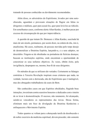 tratando de pessoas conhecidas ou devidamente recomendadas.
Além disso, os adversários do Espiritismo, levados por uma auto-
obsessão, aguardam e provocam situações de flagrar em faltas os
dirigentes e médiuns, quer para acusá-los, quer para levá-los ao ridículo.
Em semelhantes casos, conforme alerta Allan Kardec, é melhor pecar por
excesso de circunspecção do que por imprevidência.
A questão de que tratam Dr. Demeure e Allan Kardec, suscitada há
mais de um século, permanece, por assim dizer, na ordem do dia, isto é,
atualíssima. Há casos, realmente, de pessoas movidas pelo torpe desejo
de desmoralizar a Doutrina Espírita, lançando-a, e a seus adeptos, no
descrédito. Fingem-se de obsidiadas ou portadoras de fictícias doenças;
buscam as instituições espíritas, onde encontram a oportunidade de
concretizar os seus nefastos objetivos. Às vezes, obtêm êxito, pela
invigilância, despreparo ou, mesmo, boa-fé de seus dirigentes.
Os métodos de que se utilizam são variados. Certamente as falanges
contrárias à Terceira Revelação inspiram essas criaturas que nada, na
verdade, lucram com a derrocada, não do Espiritismo que é inatingível,
mas dos abnegados trabalhadores da seara do Bem.
São conhecidos casos em que Espíritos obsidiados, fingindo boas
intenções, investiram contra seareiros honestos e dedicados com o intuito
de os levar à desmoralização. O sucesso, não raramente, foi alcançado,
saindo-se vencedores os representantes das trevas. Dessa forma,
eliminam mais um foco de divulgação da Doutrina Kardecista e
enfraquecem o Movimento Espírita.
Todos quantos se voltam para a abençoada tarefa da desobsessão e
do nobre exercício da medicina espiritual, devem proceder, não somente
 