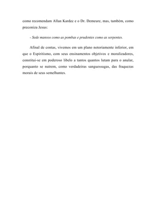 como recomendam Allan Kardec e o Dr. Demeure, mas, também, como
preconiza Jesus:
- Sede mansos como as pombas e prudentes como as serpentes.
Afinal de contas, vivemos em um plano notoriamente inferior, em
que o Espiritismo, com seus ensinamentos objetivos e moralizadores,
constitui-se em poderoso libelo a tantos quantos lutam para o anular,
porquanto se nutrem, como verdadeiras sanguessugas, das fraquezas
morais de seus semelhantes.
 