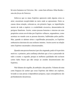 há seres humanos no Universo. São - como bem afirmou Allan Kardec -
uma das forças da Natureza.
Infere-se que os maus Espíritos aparecem onde alguma coisa os
atrai; encontram receptividade no meio onde se apresentam. Entre as
causas dessa atração, colocam-se, em primeiro lugar, as imperfeições
morais de toda a espécie e a credulidade excessiva, denunciadora de
perigoso fanatismo. Assim, vemos pessoas honestas e sinceras em seus
propósitos serem envolvidas por Espíritos velhacos, enganadores, como
acontece no mundo com as pessoas decentes, ludibriadas pelos patifes.
Mas, quando se adotam sérias e equilibradas precauções, os Espíritos
embusteiros desistem de seus nefastos intentos. Assim ocorre na relação
entre Espíritos encarnados e desencarnados.
Quando uma pessoa honesta é por eles enganada, pode sê-lo por dois
motivos: o primeiro, pela confiança absoluta que a leva a prescindir de
todo o exame: o segundo, porque as melhores qualidades não excluem
certos lados fracos que dão ensejo ao assédio desarmonizante dos
Espíritos.
Não falamos do orgulho, da ambição e das paixões. Falamos de uma
certa fraqueza de caráter que esses Espíritos são hábeis em explorar,
levando as suas presas à dependência psíquica, cujas conseqüências são
profundamente desastrosas.
 