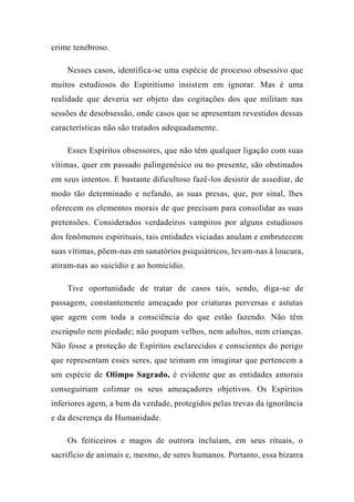 crime tenebroso.
Nesses casos, identifica-se uma espécie de processo obsessivo que
muitos estudiosos do Espiritismo insistem em ignorar. Mas é uma
realidade que deveria ser objeto das cogitações dos que militam nas
sessões de desobsessão, onde casos que se apresentam revestidos dessas
características não são tratados adequadamente.
Esses Espíritos obsessores, que não têm qualquer ligação com suas
vítimas, quer em passado palingenésico ou no presente, são obstinados
em seus intentos. E bastante dificultoso fazê-los desistir de assediar, de
modo tão determinado e nefando, as suas presas, que, por sinal, lhes
oferecem os elementos morais de que precisam para consolidar as suas
pretensões. Considerados verdadeiros vampiros por alguns estudiosos
dos fenômenos espirituais, tais entidades viciadas anulam e embrutecem
suas vítimas, põem-nas em sanatórios psiquiátricos, levam-nas à loucura,
atiram-nas ao suicídio e ao homicídio.
Tive oportunidade de tratar de casos tais, sendo, diga-se de
passagem, constantemente ameaçado por criaturas perversas e astutas
que agem com toda a consciência do que estão fazendo. Não têm
escrúpulo nem piedade; não poupam velhos, nem adultos, nem crianças.
Não fosse a proteção de Espíritos esclarecidos e conscientes do perigo
que representam esses seres, que teimam em imaginar que pertencem a
um espécie de Olimpo Sagrado, é evidente que as entidades amorais
conseguiriam colimar os seus ameaçadores objetivos. Os Espíritos
inferiores agem, a bem da verdade, protegidos pelas trevas da ignorância
e da descrença da Humanidade.
Os feiticeiros e magos de outrora incluíam, em seus rituais, o
sacrifício de animais e, mesmo, de seres humanos. Portanto, essa bizarra
 
