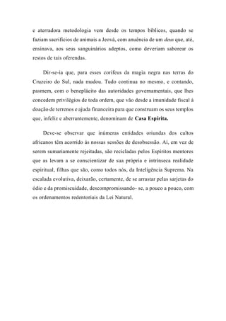 e aterradora metodologia vem desde os tempos bíblicos, quando se
faziam sacrifícios de animais a Jeová, com anuência de um deus que, até,
ensinava, aos seus sanguinários adeptos, como deveriam saborear os
restos de tais oferendas.
Dir-se-ia que, para esses corifeus da magia negra nas terras do
Cruzeiro do Sul, nada mudou. Tudo continua no mesmo, e contando,
pasmem, com o beneplácito das autoridades governamentais, que lhes
concedem privilégios de toda ordem, que vão desde a imunidade fiscal à
doação de terrenos e ajuda financeira para que construam os seus templos
que, infeliz e aberrantemente, denominam de Casa Espírita.
Deve-se observar que inúmeras entidades oriundas dos cultos
africanos têm acorrido às nossas sessões de desobsessão. Aí, em vez de
serem sumariamente rejeitadas, são recicladas pelos Espíritos mentores
que as levam a se conscientizar de sua própria e intrínseca realidade
espiritual, filhas que são, como todos nós, da Inteligência Suprema. Na
escalada evolutiva, deixarão, certamente, de se arrastar pelas sarjetas do
ódio e da promiscuidade, descompromissando- se, a pouco a pouco, com
os ordenamentos redentoriais da Lei Natural.
 