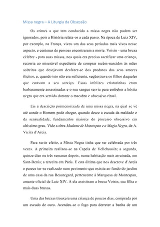 Missa negra – A Liturgia da Obsessão
Os crimes a que tem conduzido a missa negra não podem ser
ignorados, pois a História relata-os a cada passo. Na época de Luiz XIV,
por exemplo, na França, viveu um dos seus períodos mais vivos nesse
aspecto, e centenas de pessoas encontraram a morte. Voisin - uma bruxa
célebre - para suas missas, nos quais era preciso sacrificar uma criança,
recorria ao miserável expediente de comprar recém-nascidos às mães
solteiras que desejavam desfazer-se dos produtos dos seus amores
ilícitos, e, quando isto não era suficiente, seqüestrava os filhos daqueles
que estavam a seu serviço. Essas infelizes criaturinhas eram
barbaramente assassinadas e o seu sangue servia para embeber a hóstia
negra que era servida durante o macabro e obsessivo ritual.
Eis a descrição pormenorizada de uma missa negra, na qual se vê
até aonde o Homem pode chegar, quando desce a escada da maldade e
da sensualidade, fundamentos maiores do processo obsessivo em
altíssimo grau. Vide a obra Madame de Montespan e a Magia Negra, de A.
Vieira d’Areia.
Para surtir efeito, a Missa Negra tinha que ser celebrada por três
vezes. A primeira realizou-se na Capela de Vellebousin; a segunda,
quinze dias ou três semanas depois, numa habitação mais arruinada, em
Sant-Denis; a terceira em Paris. E esta última que nos descreve d’Areia
e parece ter-se realizado num pavimento que existia ao fundo do jardim
de uma casa da rua Beauregard, pertencente à Marquesa de Montespan,
amante oficial de Luiz XIV. A ela assistiram a bruxa Voisin, sua filha e
mais duas bruxas.
Uma das bruxas trouxera uma criança de poucos dias, comprada por
um escudo de ouro. Acendeu-se o fogo para derreter a banha de um
 