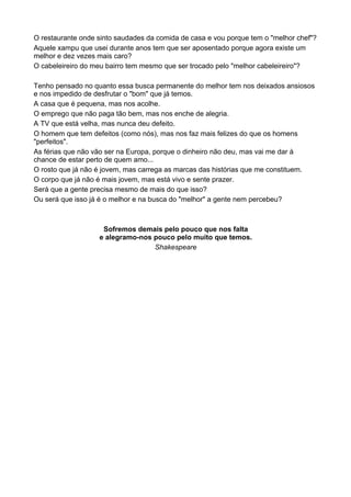 O restaurante onde sinto saudades da comida de casa e vou porque tem o "melhor chef"?
Aquele xampu que usei durante anos tem que ser aposentado porque agora existe um
melhor e dez vezes mais caro?
O cabeleireiro do meu bairro tem mesmo que ser trocado pelo "melhor cabeleireiro"?

Tenho pensado no quanto essa busca permanente do melhor tem nos deixados ansiosos
e nos impedido de desfrutar o "bom" que já temos.
A casa que é pequena, mas nos acolhe.
O emprego que não paga tão bem, mas nos enche de alegria.
A TV que está velha, mas nunca deu defeito.
O homem que tem defeitos (como nós), mas nos faz mais felizes do que os homens
"perfeitos".
As férias que não vão ser na Europa, porque o dinheiro não deu, mas vai me dar à
chance de estar perto de quem amo...
O rosto que já não é jovem, mas carrega as marcas das histórias que me constituem.
O corpo que já não é mais jovem, mas está vivo e sente prazer.
Será que a gente precisa mesmo de mais do que isso?
Ou será que isso já é o melhor e na busca do "melhor" a gente nem percebeu?



                    Sofremos demais pelo pouco que nos falta
                   e alegramo-nos pouco pelo muito que temos.
                                  Shakespeare



	
  
 