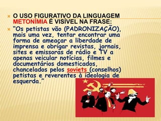 “Os petistas vão (PADRONIZAÇÃO), mais uma vez, tentar encontrar uma forma de ameaçar a liberdade de imprensa e obrigar revistas, jornais, sites e emissoras de rádio e TV a apenas veicular notícias, filmes e documentários domesticados, chancelados pelos soviets(conselhos) petistas e reverentes à ideologia de esquerda.”“O que o CFJ, a CNC e o PNDH-3 têm em comum? Todos embutem a criação de um tribunal para censurar, julgar e punir jornalistas e órgãos de comunicação que desobedeçam às normas governamentais. É um figurino de atraso.(METÁFORA)”(EXPURGO DO OUTRO)(PADRONIZAÇÃO)