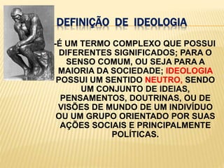 Definição  de  ideologia   -É UM TERMO COMPLEXO QUE POSSUI DIFERENTES SIGNIFICADOS; PARA O SENSO COMUM, OU SEJA PARA A MAIORIA DA SOCIEDADE; IDEOLOGIA POSSUI UM SENTIDONEUTRO, SENDOUM CONJUNTO DE IDEIAS, PENSAMENTOS, DOUTRINAS, OU DE VISÕES DE MUNDO DE UM INDIVÍDUO OU UM GRUPO ORIENTADO POR SUAS AÇÕES SOCIAIS E PRINCIPALMENTE POLÍTICAS.