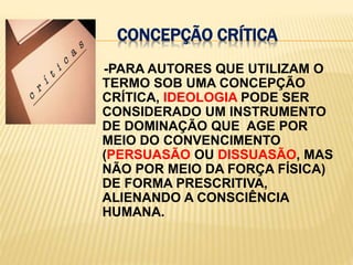 CONCEPÇÃO CRÍTICA    -PARA AUTORES QUE UTILIZAM O TERMO SOB UMA CONCEPÇÃO CRÍTICA, IDEOLOGIA PODE SER CONSIDERADO UM INSTRUMENTO DE DOMINAÇÃO QUE  AGE POR MEIO DO CONVENCIMENTO (PERSUASÃO OU DISSUASÃO, MAS NÃO POR MEIO DA FORÇA FÍSICA) DE FORMA PRESCRITIVA, ALIENANDO A CONSCIÊNCIA HUMANA.