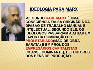 ideologia para Marx    -SEGUNDO KARL MARX É UMA CONSCIÊNCIA FALSA ORIGINÁRIA DA DIVISÃO DE TRABALHO MANUAL E INTELECTUAL. SEGUNDO ELE, OS IDEÓLOGOS PASSARIAM A ATUAR EM FAVOR DA DOMINAÇÃO DO PROLETARIADO(MÃO-DE-OBRA BARATA) E EM PROL DOS EMPRESÁRIOS CAPITALISTAS (CLASSE DOMINANTE), DETENTORES DOS BENS DE PRODUÇÃO.