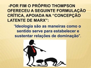     -POR FIM O PRÓPRIO THOMPSON OFERECEU A SEGUINTE FORMULAÇÃO CRÍTICA, APOIADA NA “CONCEPÇÃO LATENTE DE MARX”:“Ideologia são as maneiras como o  sentido serve para estabelecer e sustentar relações de dominação". 