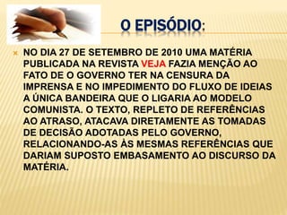 o episódio:NO DIA 27 DE SETEMBRO DE 2010 UMA MATÉRIA PUBLICADA NA REVISTA VEJA FAZIA MENÇÃO AO FATO DE O GOVERNO TER NA CENSURA DA IMPRENSA E NO IMPEDIMENTO DO FLUXO DE IDEIAS A ÚNICA BANDEIRA QUE O LIGARIA AO MODELO COMUNISTA. O TEXTO, REPLETO DE REFERÊNCIAS AO ATRASO, ATACAVA DIRETAMENTE AS TOMADAS DE DECISÃO ADOTADAS PELO GOVERNO, RELACIONANDO-AS ÀS MESMAS REFERÊNCIAS QUE DARIAM SUPOSTO EMBASAMENTO AO DISCURSO DA MATÉRIA.