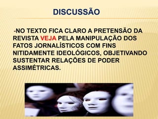 DISCUSSÃO    -NO TEXTO FICA CLARO A PRETENSÃO DA REVISTA VEJA PELA MANIPULAÇÃO DOS FATOS JORNALÍSTICOS COM FINS NITIDAMENTE IDEOLÓGICOS, OBJETIVANDO SUSTENTAR RELAÇÕES DE PODER ASSIMÉTRICAS.