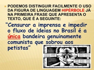 PODEMOS DISTINGUIR FACILMENTE O USO DA FIGURA DE LINGUAGEM HIPÉRBOLE JÁ NA PRIMEIRA FRASE QUE APRESENTA O TEXTO, QUE É A SEGUINTE:“Censurar a imprensa e impedir o fluxo de ideias no Brasil é a única bandeira genuinamente comunista que sobrou aos petistas”