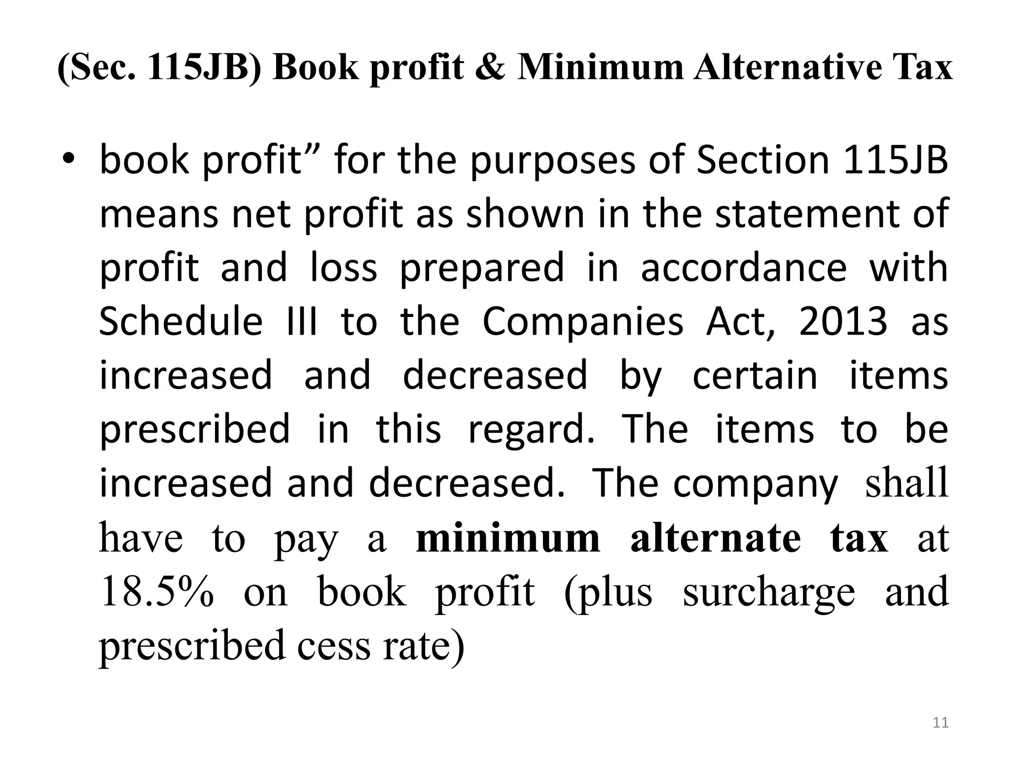 (Sec. 115JB) Book profit & Minimum Alternative Tax
• book profit” for the purposes of Section 115JB
means net profit as shown in the statement of
profit and loss prepared in accordance with
Schedule III to the Companies Act, 2013 as
increased and decreased by certain items
prescribed in this regard. The items to be
increased and decreased. The company shall
have to pay a minimum alternate tax at
18.5% on book profit (plus surcharge and
prescribed cess rate)
11
 