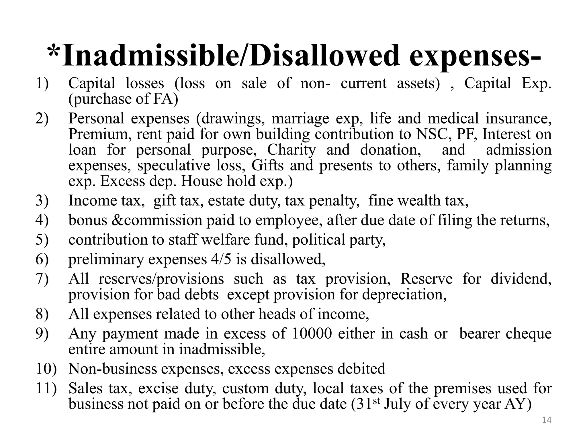 *Inadmissible/Disallowed expenses-
1) Capital losses (loss on sale of non- current assets) , Capital Exp.
(purchase of FA)
2) Personal expenses (drawings, marriage exp, life and medical insurance,
Premium, rent paid for own building contribution to NSC, PF, Interest on
loan for personal purpose, Charity and donation, and admission
expenses, speculative loss, Gifts and presents to others, family planning
exp. Excess dep. House hold exp.)
3) Income tax, gift tax, estate duty, tax penalty, fine wealth tax,
4) bonus &commission paid to employee, after due date of filing the returns,
5) contribution to staff welfare fund, political party,
6) preliminary expenses 4/5 is disallowed,
7) All reserves/provisions such as tax provision, Reserve for dividend,
provision for bad debts except provision for depreciation,
8) All expenses related to other heads of income,
9) Any payment made in excess of 10000 either in cash or bearer cheque
entire amount in inadmissible,
10) Non-business expenses, excess expenses debited
11) Sales tax, excise duty, custom duty, local taxes of the premises used for
business not paid on or before the due date (31st July of every year AY)
14
 