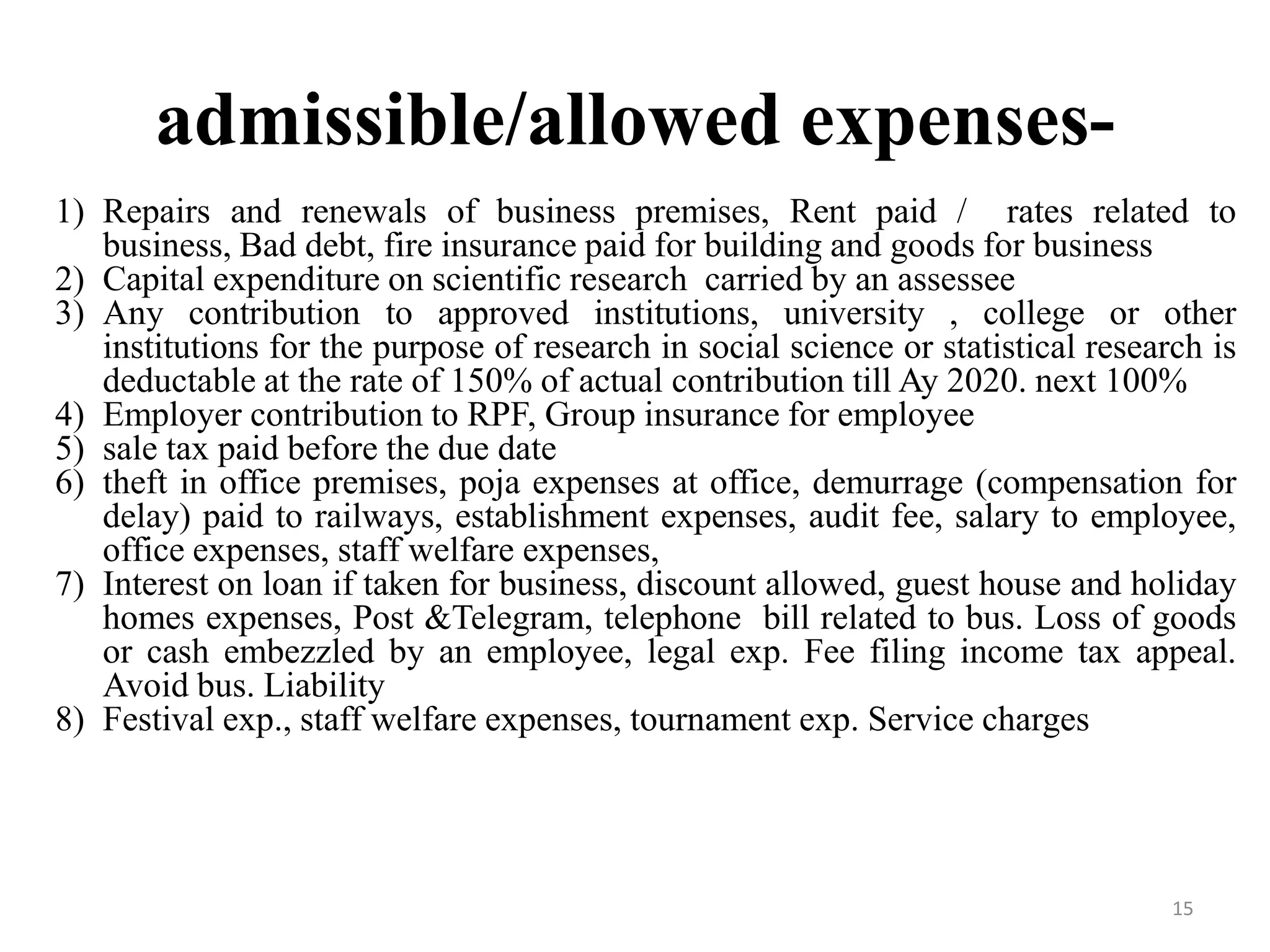 admissible/allowed expenses-
1) Repairs and renewals of business premises, Rent paid / rates related to
business, Bad debt, fire insurance paid for building and goods for business
2) Capital expenditure on scientific research carried by an assessee
3) Any contribution to approved institutions, university , college or other
institutions for the purpose of research in social science or statistical research is
deductable at the rate of 150% of actual contribution till Ay 2020. next 100%
4) Employer contribution to RPF, Group insurance for employee
5) sale tax paid before the due date
6) theft in office premises, poja expenses at office, demurrage (compensation for
delay) paid to railways, establishment expenses, audit fee, salary to employee,
office expenses, staff welfare expenses,
7) Interest on loan if taken for business, discount allowed, guest house and holiday
homes expenses, Post &Telegram, telephone bill related to bus. Loss of goods
or cash embezzled by an employee, legal exp. Fee filing income tax appeal.
Avoid bus. Liability
8) Festival exp., staff welfare expenses, tournament exp. Service charges
15
 