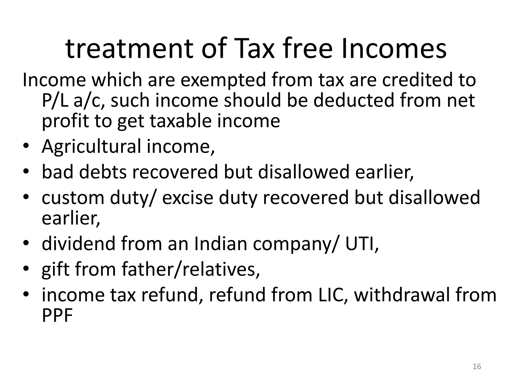 treatment of Tax free Incomes
Income which are exempted from tax are credited to
P/L a/c, such income should be deducted from net
profit to get taxable income
• Agricultural income,
• bad debts recovered but disallowed earlier,
• custom duty/ excise duty recovered but disallowed
earlier,
• dividend from an Indian company/ UTI,
• gift from father/relatives,
• income tax refund, refund from LIC, withdrawal from
PPF
16
 