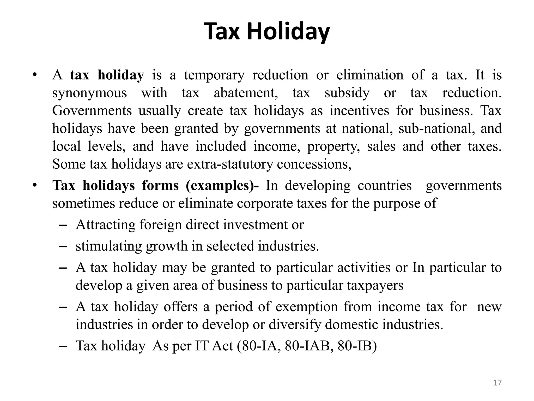 Tax Holiday
• A tax holiday is a temporary reduction or elimination of a tax. It is
synonymous with tax abatement, tax subsidy or tax reduction.
Governments usually create tax holidays as incentives for business. Tax
holidays have been granted by governments at national, sub-national, and
local levels, and have included income, property, sales and other taxes.
Some tax holidays are extra-statutory concessions,
• Tax holidays forms (examples)- In developing countries governments
sometimes reduce or eliminate corporate taxes for the purpose of
– Attracting foreign direct investment or
– stimulating growth in selected industries.
– A tax holiday may be granted to particular activities or In particular to
develop a given area of business to particular taxpayers
– A tax holiday offers a period of exemption from income tax for new
industries in order to develop or diversify domestic industries.
– Tax holiday As per IT Act (80-IA, 80-IAB, 80-IB)
17
 