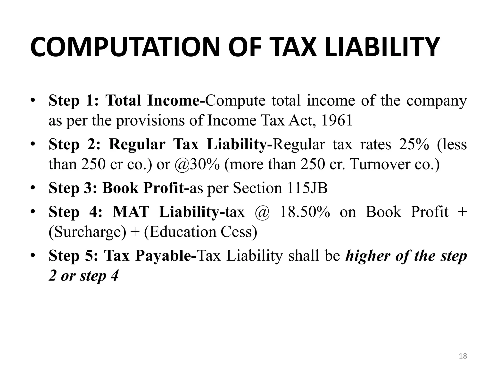 COMPUTATION OF TAX LIABILITY
• Step 1: Total Income-Compute total income of the company
as per the provisions of Income Tax Act, 1961
• Step 2: Regular Tax Liability-Regular tax rates 25% (less
than 250 cr co.) or @30% (more than 250 cr. Turnover co.)
• Step 3: Book Profit-as per Section 115JB
• Step 4: MAT Liability-tax @ 18.50% on Book Profit +
(Surcharge) + (Education Cess)
• Step 5: Tax Payable-Tax Liability shall be higher of the step
2 or step 4
18
 