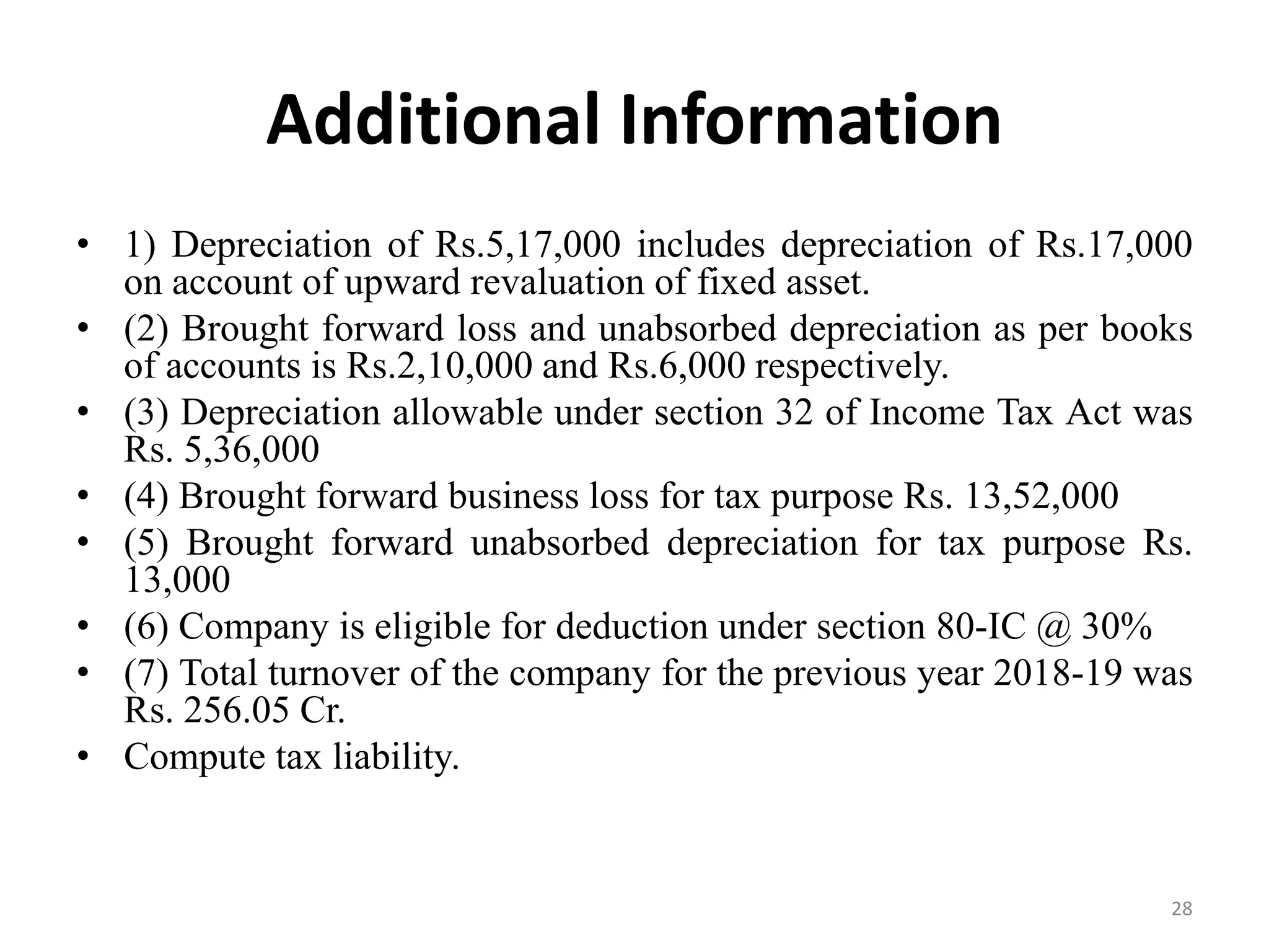 Additional Information
• 1) Depreciation of Rs.5,17,000 includes depreciation of Rs.17,000
on account of upward revaluation of fixed asset.
• (2) Brought forward loss and unabsorbed depreciation as per books
of accounts is Rs.2,10,000 and Rs.6,000 respectively.
• (3) Depreciation allowable under section 32 of Income Tax Act was
Rs. 5,36,000
• (4) Brought forward business loss for tax purpose Rs. 13,52,000
• (5) Brought forward unabsorbed depreciation for tax purpose Rs.
13,000
• (6) Company is eligible for deduction under section 80-IC @ 30%
• (7) Total turnover of the company for the previous year 2018-19 was
Rs. 256.05 Cr.
• Compute tax liability.
28
 