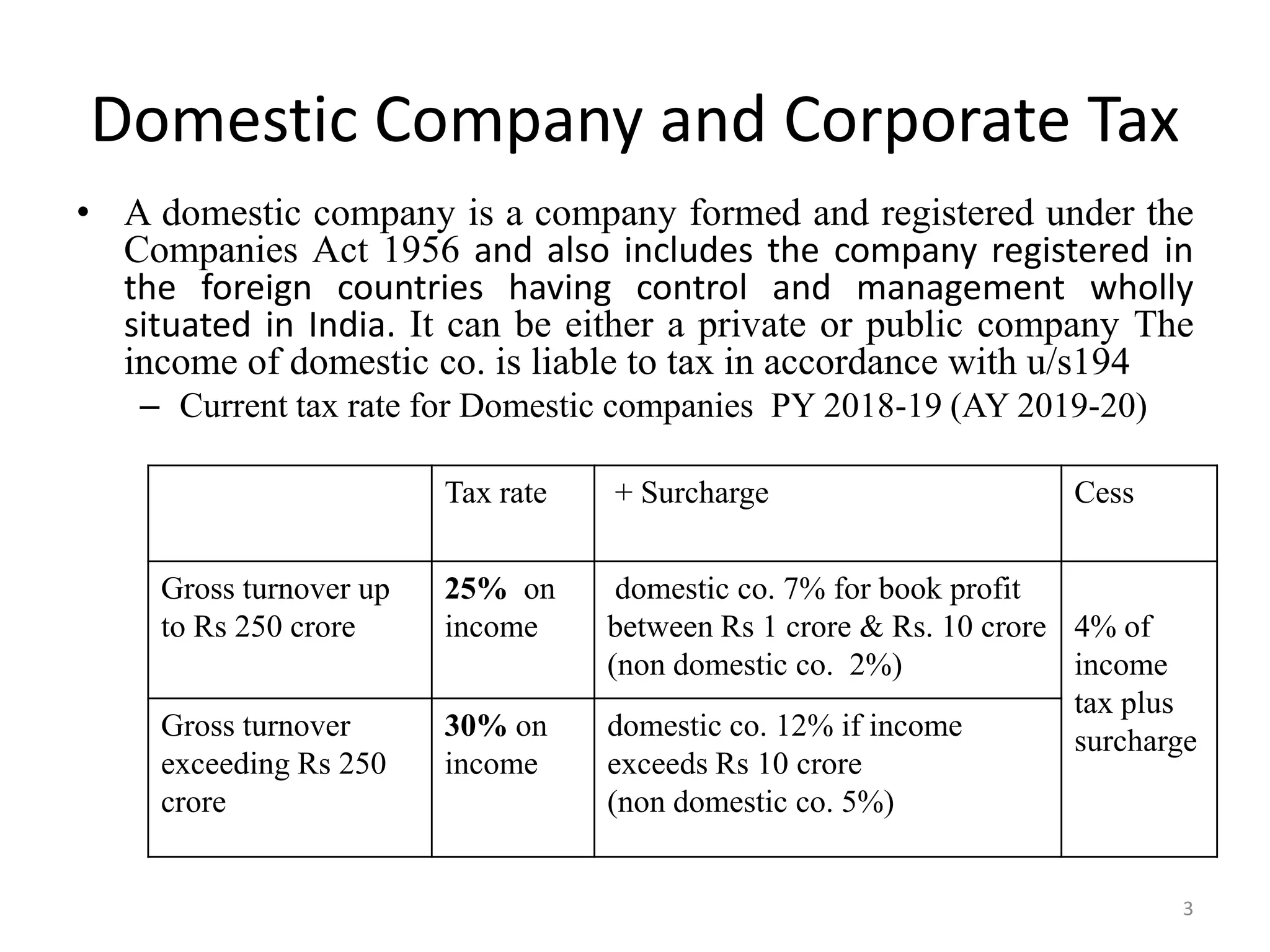 Domestic Company and Corporate Tax
• A domestic company is a company formed and registered under the
Companies Act 1956 and also includes the company registered in
the foreign countries having control and management wholly
situated in India. It can be either a private or public company The
income of domestic co. is liable to tax in accordance with u/s194
– Current tax rate for Domestic companies PY 2018-19 (AY 2019-20)
Tax rate + Surcharge Cess
Gross turnover up
to Rs 250 crore
25% on
income
domestic co. 7% for book profit
between Rs 1 crore & Rs. 10 crore
(non domestic co. 2%)
4% of
income
tax plus
surcharge
Gross turnover
exceeding Rs 250
crore
30% on
income
domestic co. 12% if income
exceeds Rs 10 crore
(non domestic co. 5%)
3
 