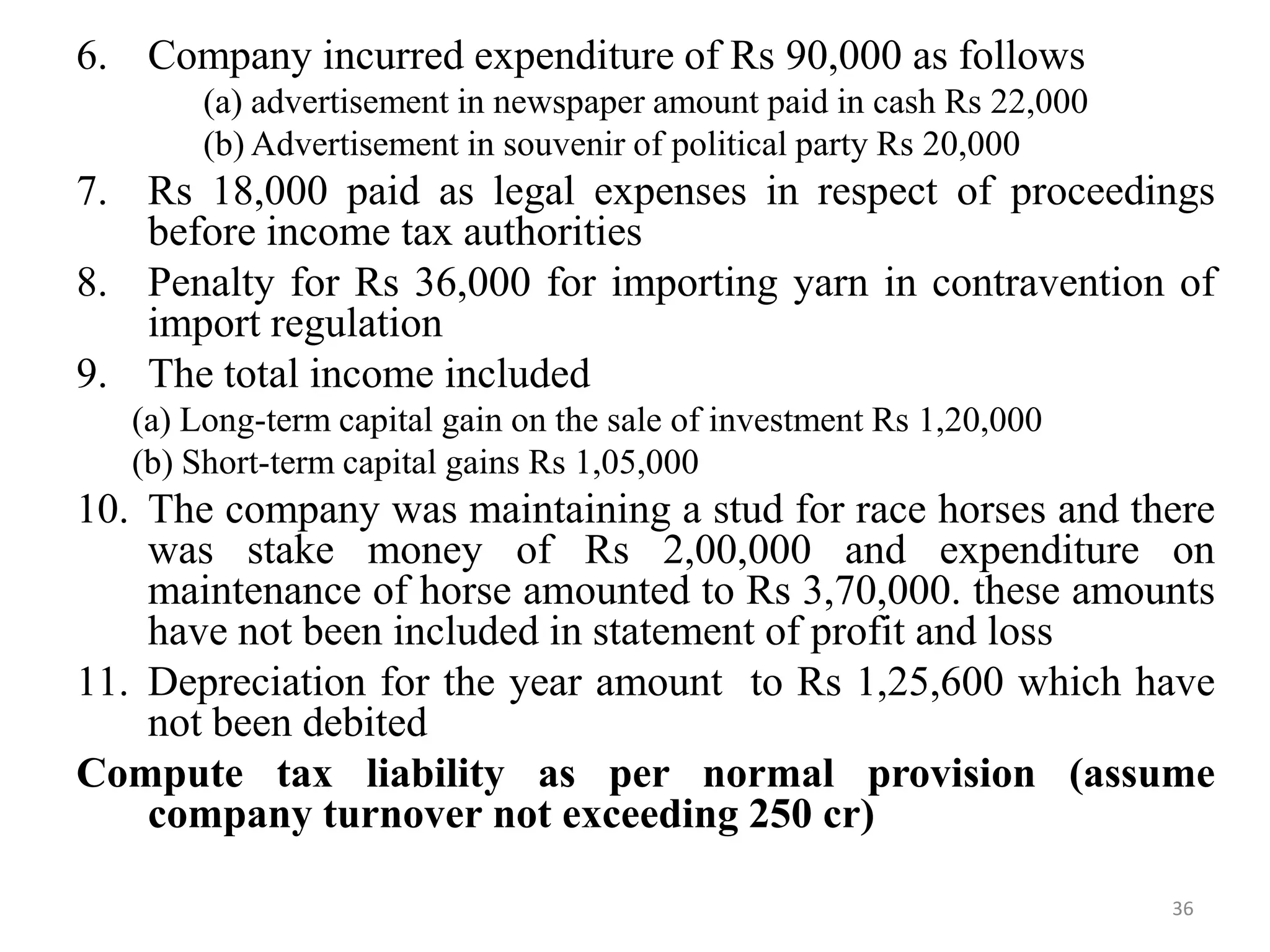6. Company incurred expenditure of Rs 90,000 as follows
(a) advertisement in newspaper amount paid in cash Rs 22,000
(b) Advertisement in souvenir of political party Rs 20,000
7. Rs 18,000 paid as legal expenses in respect of proceedings
before income tax authorities
8. Penalty for Rs 36,000 for importing yarn in contravention of
import regulation
9. The total income included
(a) Long-term capital gain on the sale of investment Rs 1,20,000
(b) Short-term capital gains Rs 1,05,000
10. The company was maintaining a stud for race horses and there
was stake money of Rs 2,00,000 and expenditure on
maintenance of horse amounted to Rs 3,70,000. these amounts
have not been included in statement of profit and loss
11. Depreciation for the year amount to Rs 1,25,600 which have
not been debited
Compute tax liability as per normal provision (assume
company turnover not exceeding 250 cr)
36
 