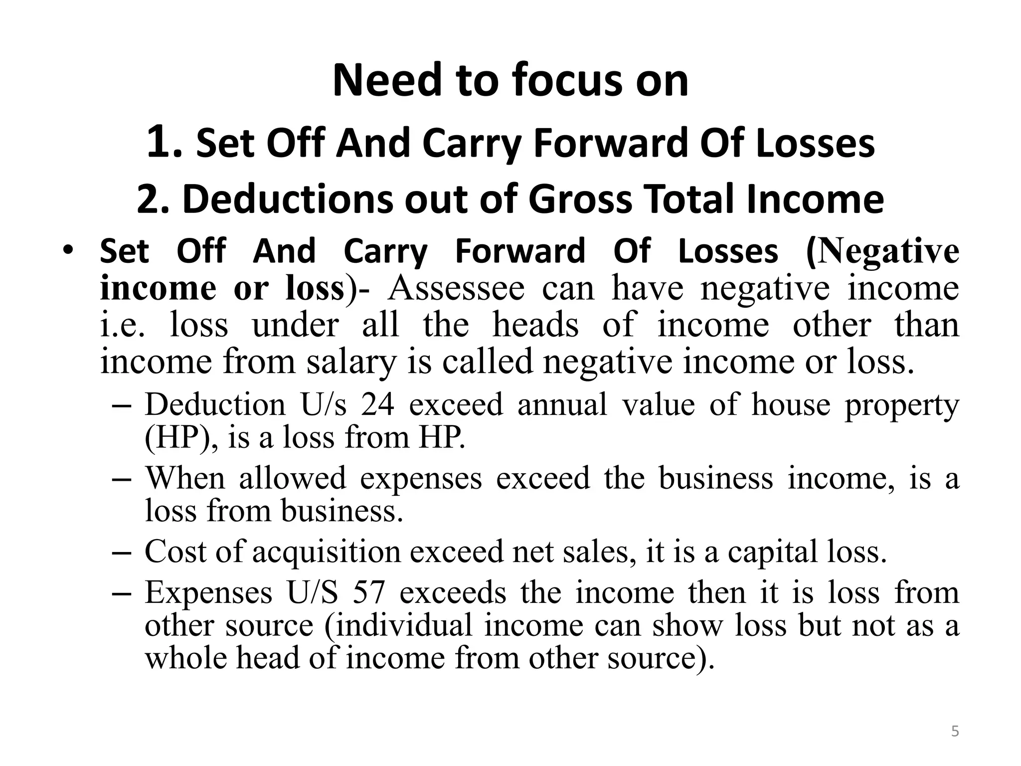 Need to focus on
1. Set Off And Carry Forward Of Losses
2. Deductions out of Gross Total Income
• Set Off And Carry Forward Of Losses (Negative
income or loss)- Assessee can have negative income
i.e. loss under all the heads of income other than
income from salary is called negative income or loss.
– Deduction U/s 24 exceed annual value of house property
(HP), is a loss from HP.
– When allowed expenses exceed the business income, is a
loss from business.
– Cost of acquisition exceed net sales, it is a capital loss.
– Expenses U/S 57 exceeds the income then it is loss from
other source (individual income can show loss but not as a
whole head of income from other source).
5
 