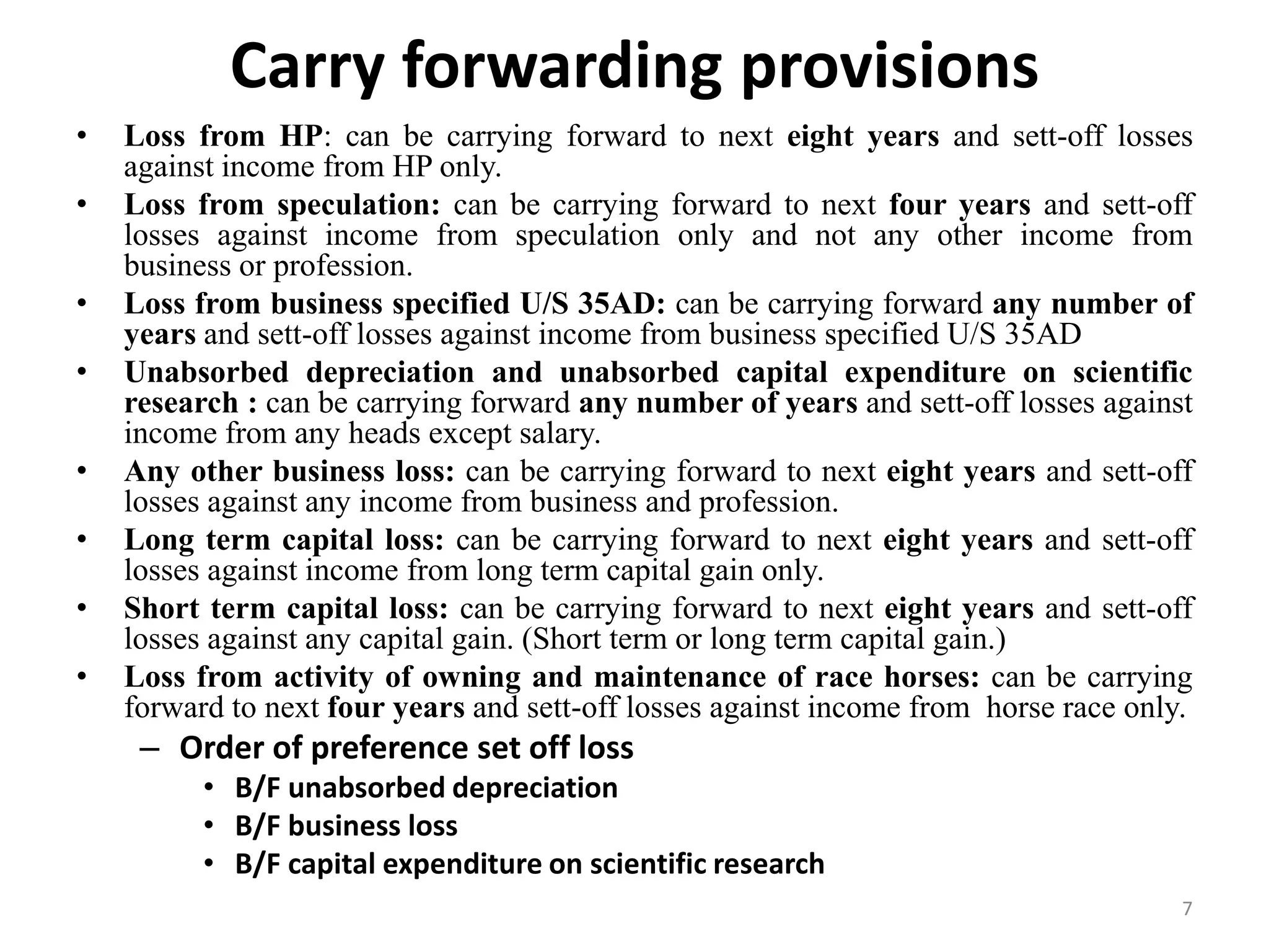 Carry forwarding provisions
• Loss from HP: can be carrying forward to next eight years and sett-off losses
against income from HP only.
• Loss from speculation: can be carrying forward to next four years and sett-off
losses against income from speculation only and not any other income from
business or profession.
• Loss from business specified U/S 35AD: can be carrying forward any number of
years and sett-off losses against income from business specified U/S 35AD
• Unabsorbed depreciation and unabsorbed capital expenditure on scientific
research : can be carrying forward any number of years and sett-off losses against
income from any heads except salary.
• Any other business loss: can be carrying forward to next eight years and sett-off
losses against any income from business and profession.
• Long term capital loss: can be carrying forward to next eight years and sett-off
losses against income from long term capital gain only.
• Short term capital loss: can be carrying forward to next eight years and sett-off
losses against any capital gain. (Short term or long term capital gain.)
• Loss from activity of owning and maintenance of race horses: can be carrying
forward to next four years and sett-off losses against income from horse race only.
– Order of preference set off loss
• B/F unabsorbed depreciation
• B/F business loss
• B/F capital expenditure on scientific research
7
 
