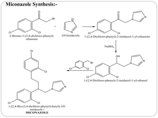 Miconazole Synthesis:-
Cl Cl
Br
O
+
2-Bromo-1-(2,4-dichloro-phenyl)-
ethanone
H
N
N
1H-Imidazole
Cl Cl
N
O
N
1-(2,4-Dichloro-phenyl)-2-imidazol-1-yl-ethanone
NaBH4
Cl Cl
N
OH
N
1-(2,4-Dichloro-phenyl)-2-imidazol-1-yl-ethanol
Cl
Br
Cl
Cl Cl
N
N
Cl
Cl
1-[2,4-Bis-(2,4-dichloro-phenyl)-butyl]-1H-
imidazole /
MICONAZOLE
 