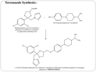 Cl Cl
C NH
OO
CH2OMs
N
N
Methanesulfonic acid 2-(2,4-dichloro-
phenyl)-2-[1,2,4]triazol-1-ylmethyl-
[1,3]dioxolan-4-ylmethyl ester
+ NN
CH3
CH3
OH
4-(4-Isopropyl-piperazin-1-yl)-phenol
Cl Cl
N
N
N
O
O
O
N
N CH3
CH3
1-{4-[2-(2,4-Dichloro-phenyl)-2-[1,2,4]triazol-1-ylmethyl-[1,3]dioxolan-4-ylmethoxy]-phenyl}-4-isopropyl-
piperazine / TERCONAZOLE
Terconazole Synthesis:-
 