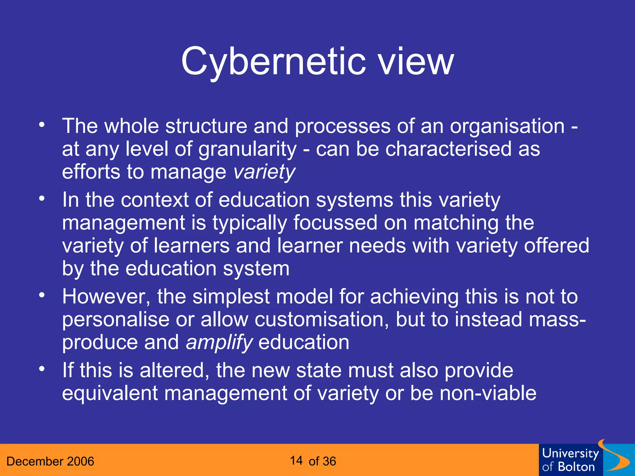 Cybernetic view The whole structure and processes of an organisation - at any level of granularity - can be characterised as efforts to manage  variety In the context of education systems this variety management is typically focussed on matching the variety of learners and learner needs with variety offered by the education system However, the simplest model for achieving this is not to personalise or allow customisation, but to instead mass-produce and  amplify  education If this is altered, the new state must also provide equivalent management of variety or be non-viable 