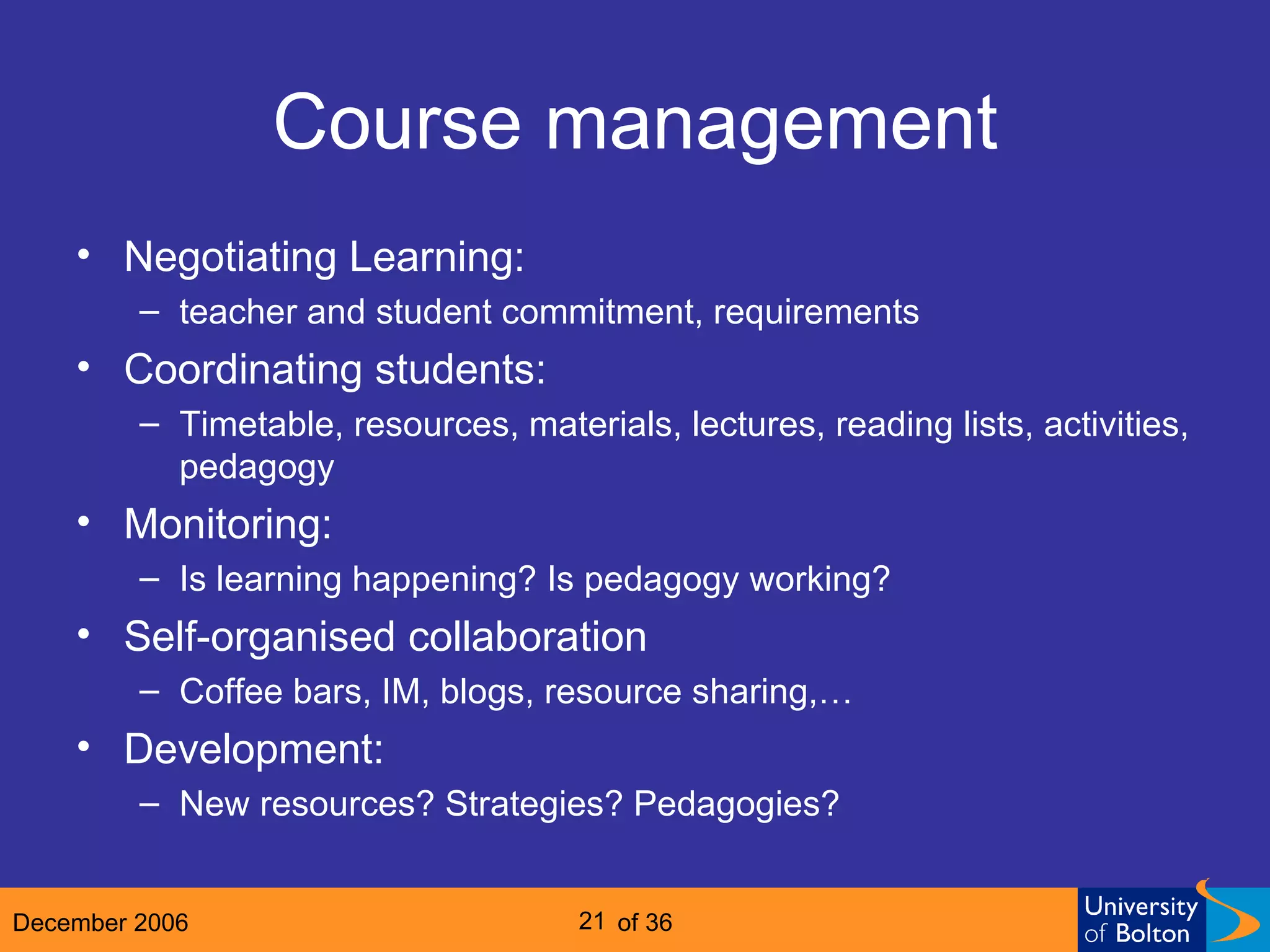 Course management Negotiating Learning:  teacher and student commitment, requirements Coordinating students: Timetable, resources, materials, lectures, reading lists, activities, pedagogy Monitoring: Is learning happening? Is pedagogy working? Self-organised collaboration Coffee bars, IM, blogs, resource sharing,… Development: New resources? Strategies? Pedagogies? 
