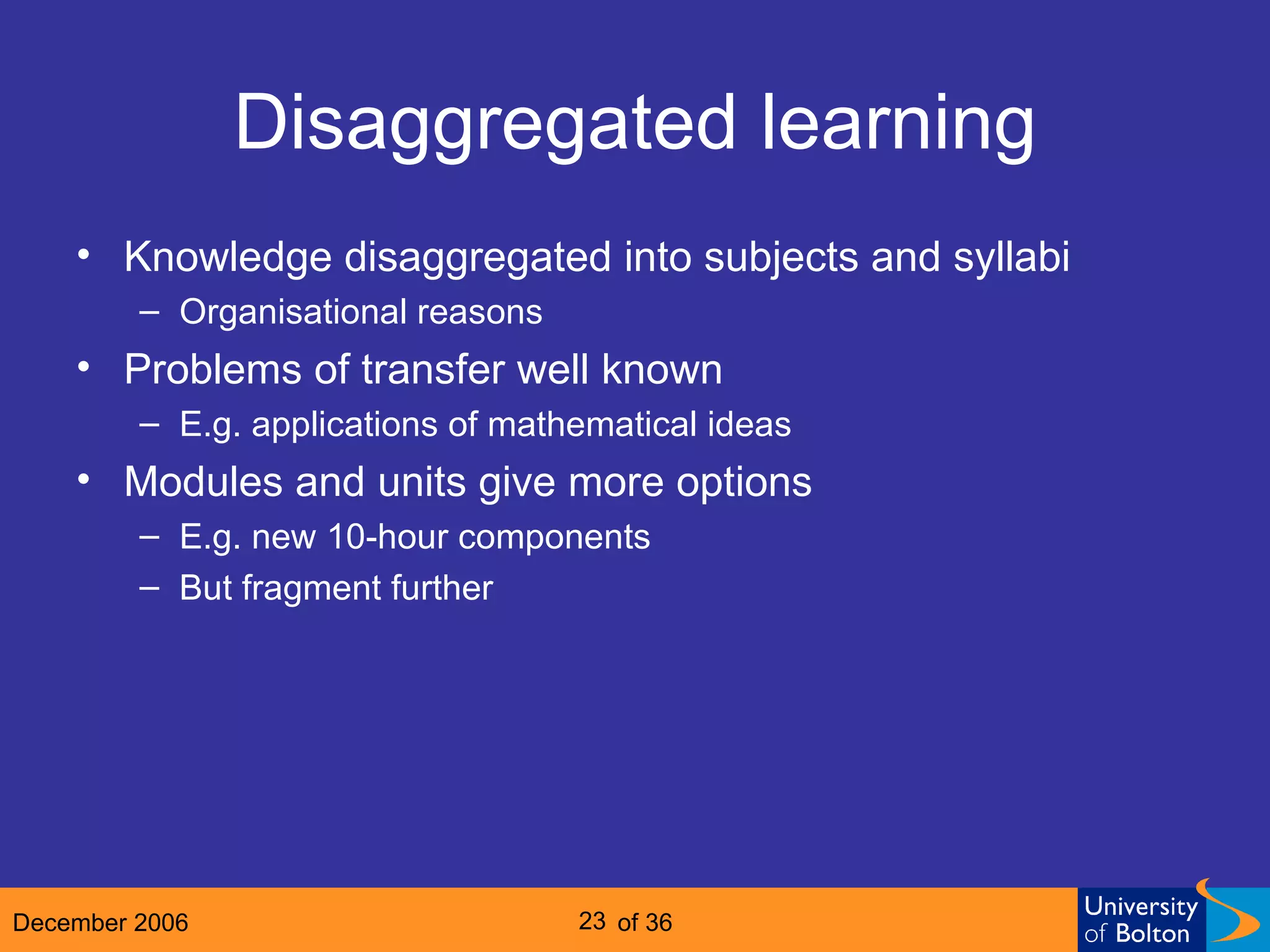 Disaggregated learning Knowledge disaggregated into subjects and syllabi Organisational reasons Problems of transfer well known E.g. applications of mathematical ideas Modules and units give more options E.g. new 10-hour components But fragment further 