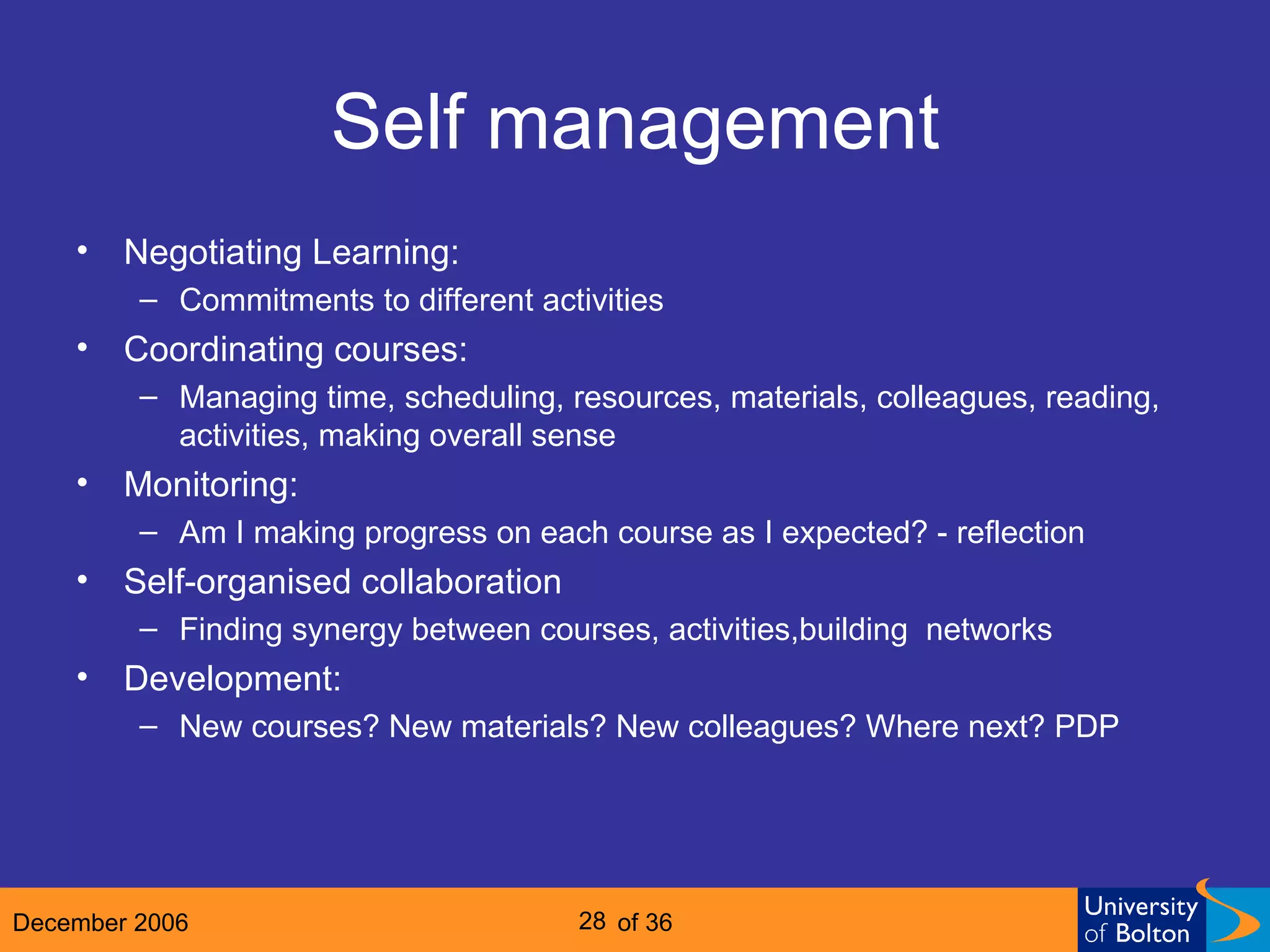 Self management Negotiating Learning:  Commitments to different activities Coordinating courses: Managing time, scheduling, resources, materials, colleagues, reading, activities, making overall sense Monitoring: Am I making progress on each course as I expected? - reflection Self-organised collaboration Finding synergy between courses, activities,building  networks Development: New courses? New materials? New colleagues? Where next? PDP 