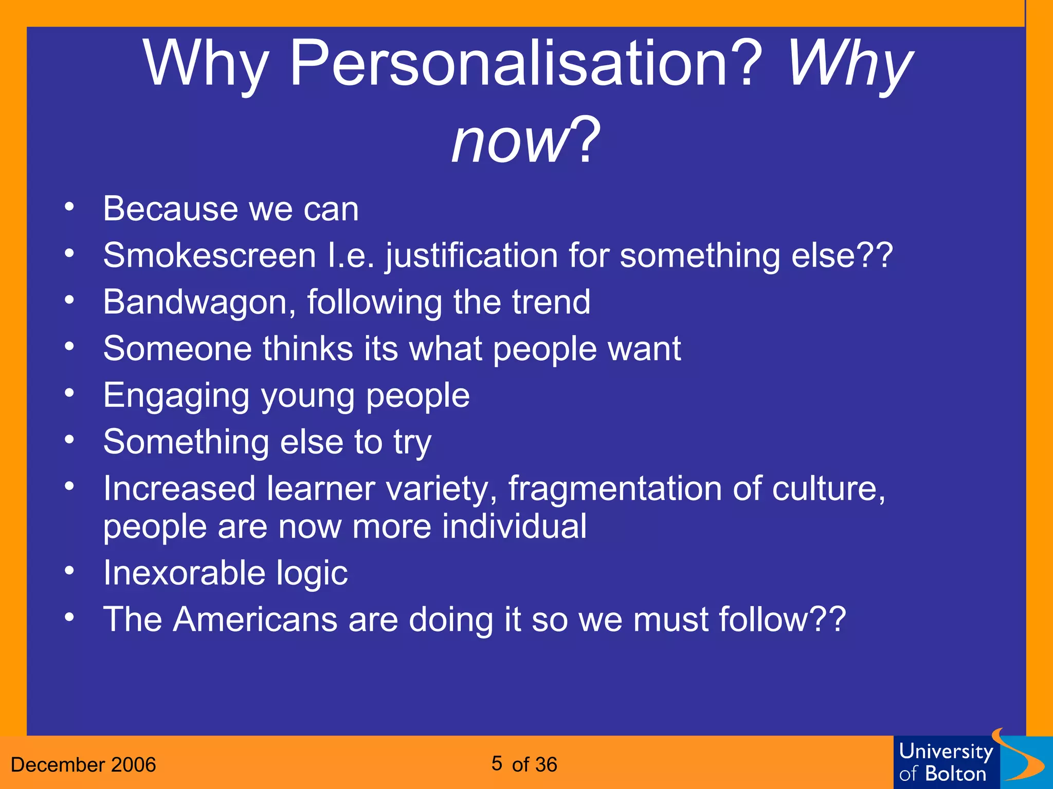 Why Personalisation?  Why   now ? Because we can Smokescreen I.e. justification for something else?? Bandwagon, following the trend Someone thinks its what people want Engaging young people Something else to try Increased learner variety, fragmentation of culture, people are now more individual Inexorable logic The Americans are doing it so we must follow?? 