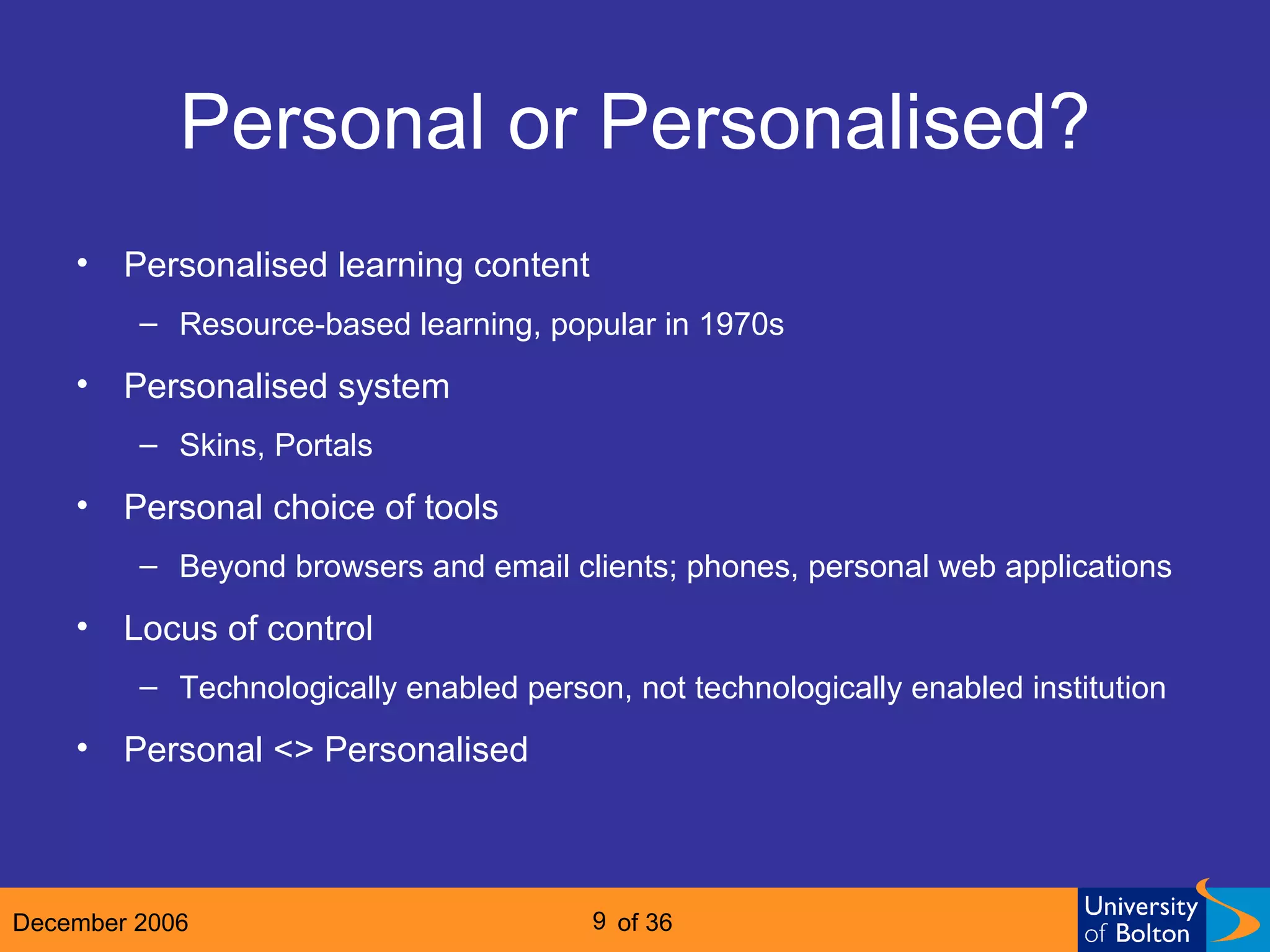 Personal or Personalised? Personalised learning content Resource-based learning, popular in 1970s Personalised system  Skins, Portals Personal choice of tools Beyond browsers and email clients; phones, personal web applications Locus of control Technologically enabled person, not technologically enabled institution Personal <> Personalised 